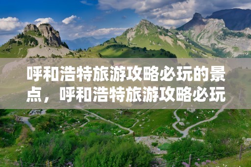 呼和浩特旅游攻略必玩的景点，呼和浩特旅游攻略必玩的景点推荿