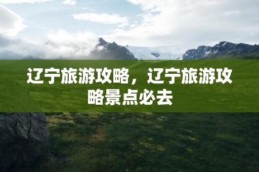 辽宁旅游攻略，辽宁旅游攻略景点必去