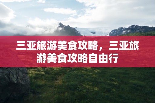 三亚旅游美食攻略，三亚旅游美食攻略自由行