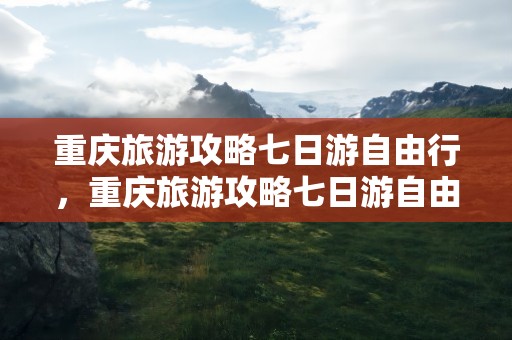 重庆旅游攻略七日游自由行，重庆旅游攻略七日游自由行路线
