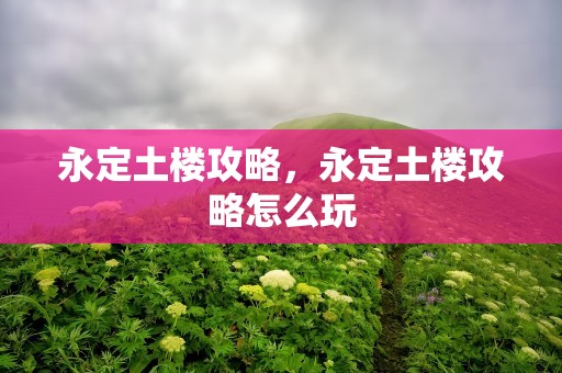 永定土楼攻略，永定土楼攻略怎么玩