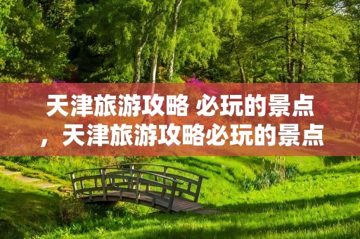 天津旅游攻略 必玩的景点，天津旅游攻略必玩的景点一日游