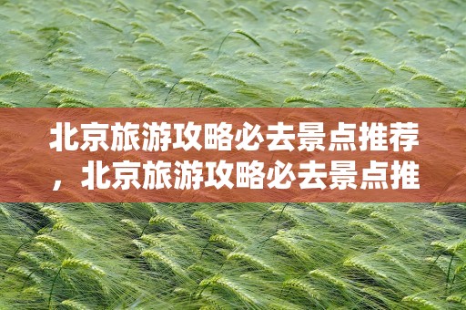 北京旅游攻略必去景点推荐，北京旅游攻略必去景点推荐一下