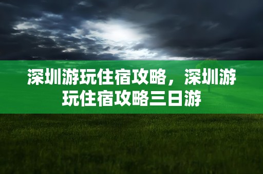 深圳游玩住宿攻略，深圳游玩住宿攻略三日游