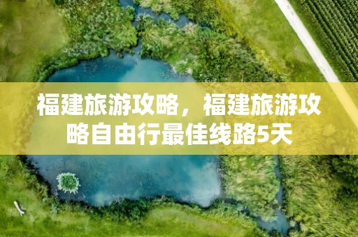 福建旅游攻略，福建旅游攻略自由行最佳线路5天