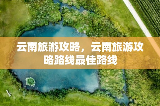 云南旅游攻略，云南旅游攻略路线最佳路线