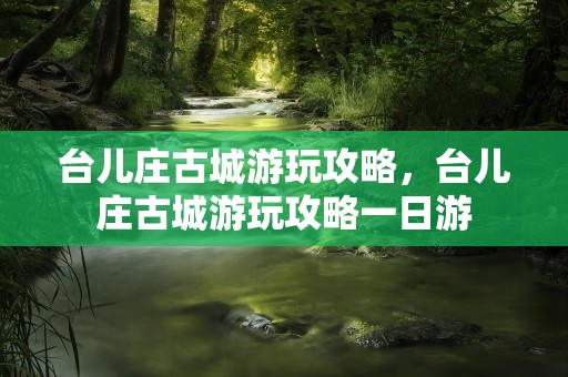 台儿庄古城游玩攻略，台儿庄古城游玩攻略一日游