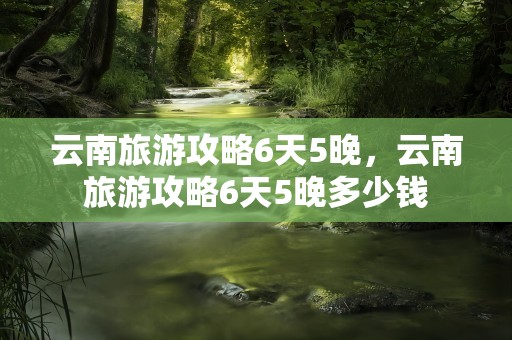 云南旅游攻略6天5晚，云南旅游攻略6天5晚多少钱