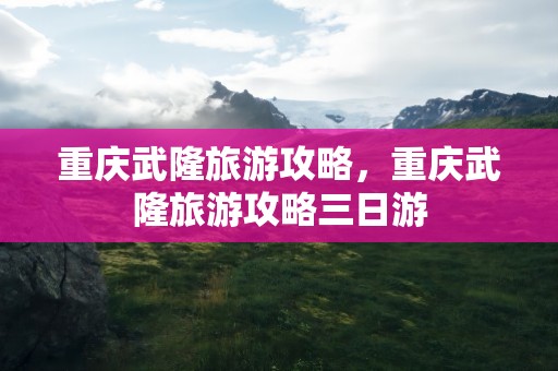 重庆武隆旅游攻略，重庆武隆旅游攻略三日游