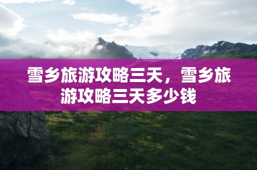 雪乡旅游攻略三天，雪乡旅游攻略三天多少钱