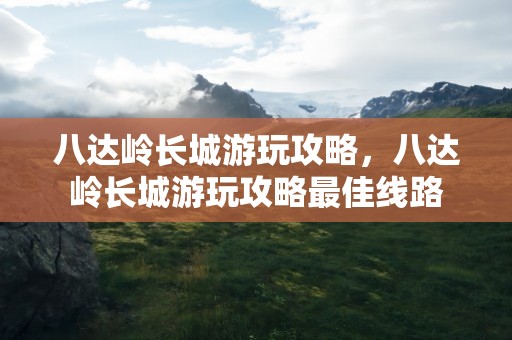 八达岭长城游玩攻略，八达岭长城游玩攻略最佳线路