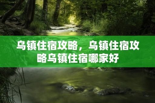 乌镇住宿攻略，乌镇住宿攻略乌镇住宿哪家好
