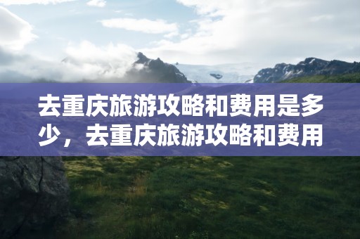 去重庆旅游攻略和费用是多少，去重庆旅游攻略和费用是多少两天