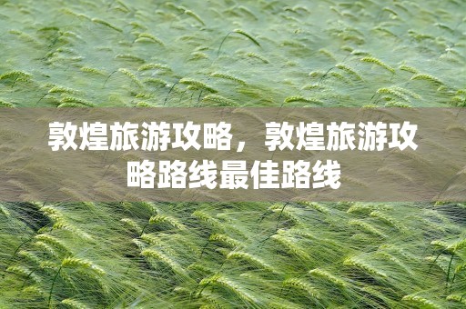 敦煌旅游攻略，敦煌旅游攻略路线最佳路线