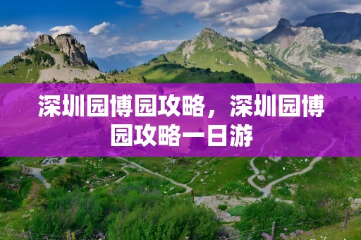深圳园博园攻略，深圳园博园攻略一日游