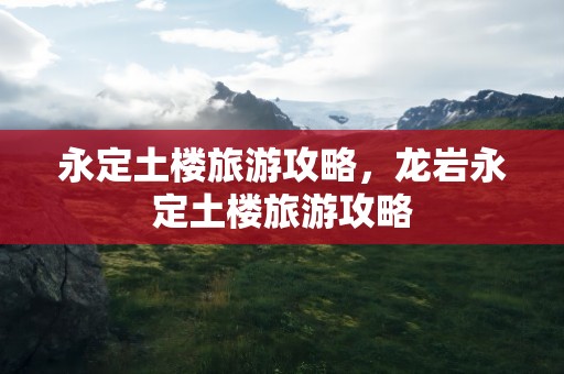 永定土楼旅游攻略，龙岩永定土楼旅游攻略
