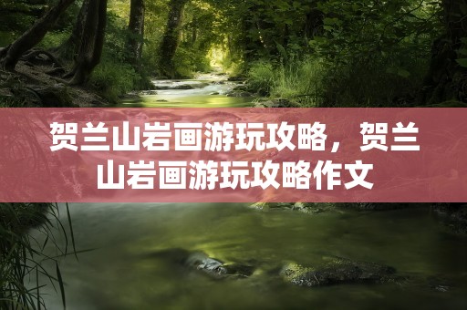 贺兰山岩画游玩攻略，贺兰山岩画游玩攻略作文