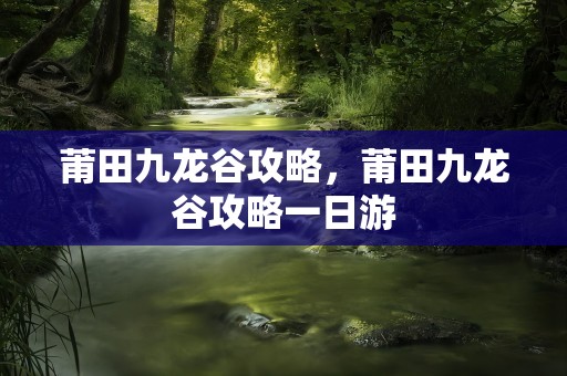 莆田九龙谷攻略，莆田九龙谷攻略一日游