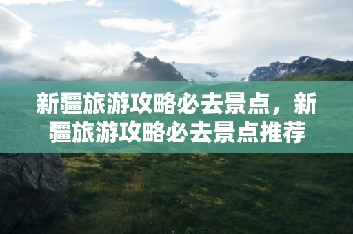 新疆旅游攻略必去景点，新疆旅游攻略必去景点推荐