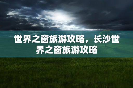 世界之窗旅游攻略，长沙世界之窗旅游攻略