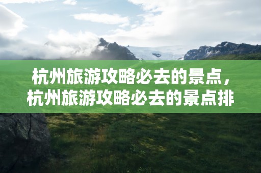 杭州旅游攻略必去的景点，杭州旅游攻略必去的景点排名