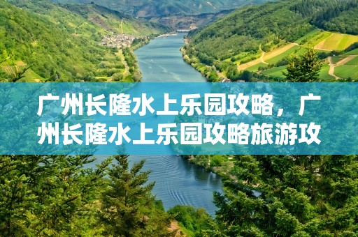 广州长隆水上乐园攻略，广州长隆水上乐园攻略旅游攻略