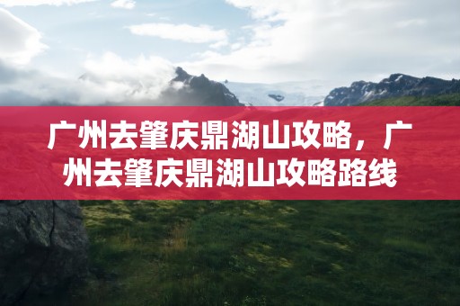 广州去肇庆鼎湖山攻略，广州去肇庆鼎湖山攻略路线