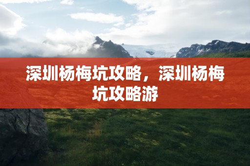 深圳杨梅坑攻略，深圳杨梅坑攻略游
