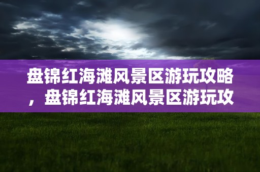 盘锦红海滩风景区游玩攻略，盘锦红海滩风景区游玩攻略图