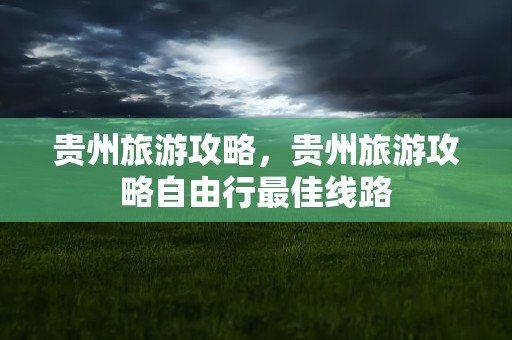 贵州旅游攻略，贵州旅游攻略自由行最佳线路