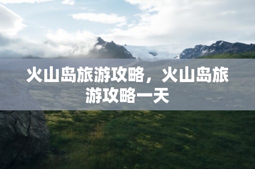 火山岛旅游攻略，火山岛旅游攻略一天