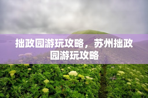 拙政园游玩攻略，苏州拙政园游玩攻略
