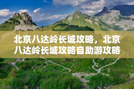 北京八达岭长城攻略，北京八达岭长城攻略自助游攻略