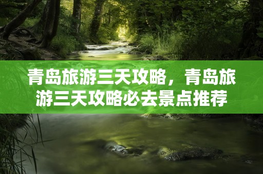 青岛旅游三天攻略，青岛旅游三天攻略必去景点推荐