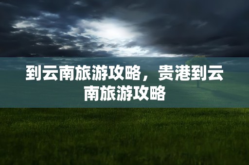 到云南旅游攻略，贵港到云南旅游攻略