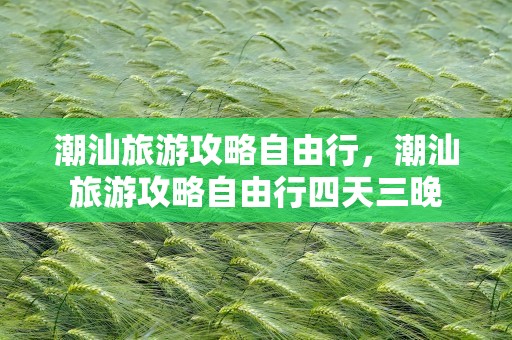 潮汕旅游攻略自由行，潮汕旅游攻略自由行四天三晚