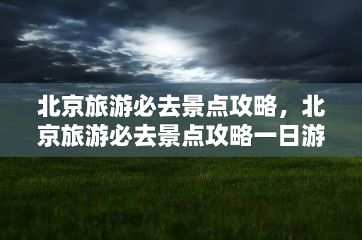 北京旅游必去景点攻略，北京旅游必去景点攻略一日游