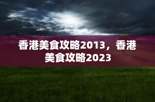 香港美食攻略2013，香港美食攻略2023