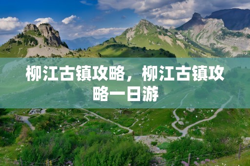 柳江古镇攻略，柳江古镇攻略一日游