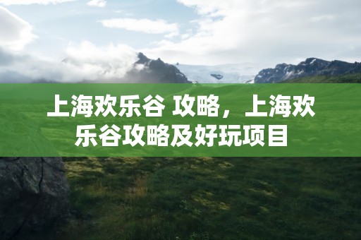 上海欢乐谷 攻略，上海欢乐谷攻略及好玩项目