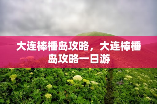 大连棒棰岛攻略，大连棒棰岛攻略一日游