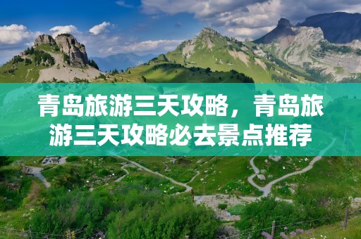 青岛旅游三天攻略，青岛旅游三天攻略必去景点推荐