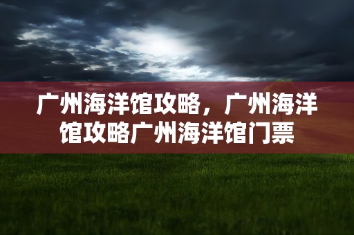 广州海洋馆攻略，广州海洋馆攻略广州海洋馆门票