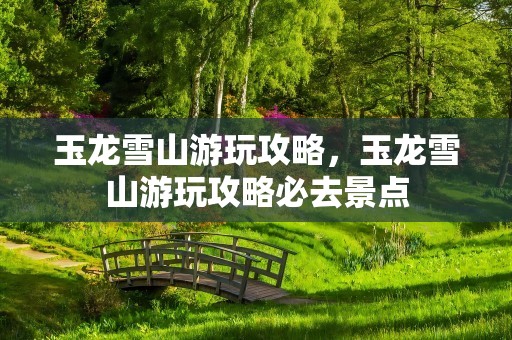 玉龙雪山游玩攻略，玉龙雪山游玩攻略必去景点