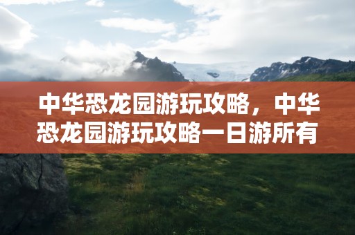 中华恐龙园游玩攻略，中华恐龙园游玩攻略一日游所有项目