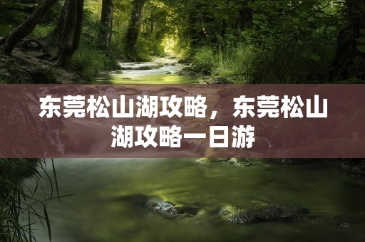 东莞松山湖攻略，东莞松山湖攻略一日游
