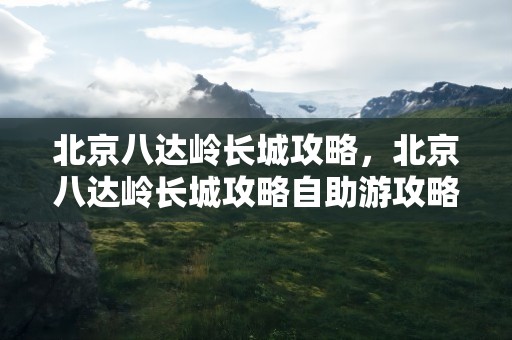 北京八达岭长城攻略，北京八达岭长城攻略自助游攻略