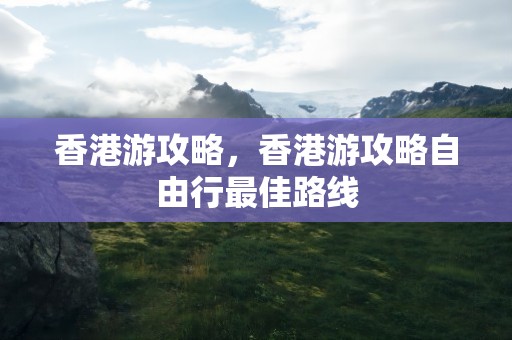 香港游攻略，香港游攻略自由行最佳路线