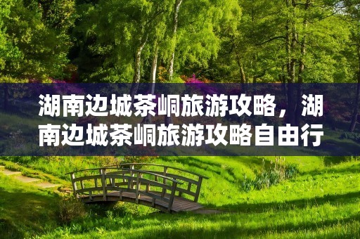 湖南边城茶峒旅游攻略，湖南边城茶峒旅游攻略自由行三天