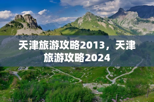 天津旅游攻略2013，天津旅游攻略2024